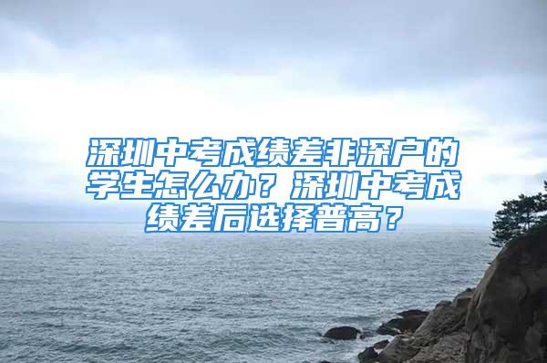 深圳中考成績差非深戶的學(xué)生怎么辦？深圳中考成績差后選擇普高？