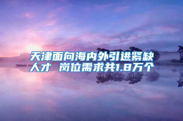 天津面向海內外引進緊缺人才 崗位需求共1.8萬個