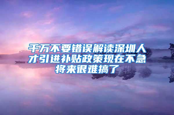 千萬不要錯(cuò)誤解讀深圳人才引進(jìn)補(bǔ)貼政策現(xiàn)在不急將來很難搞了