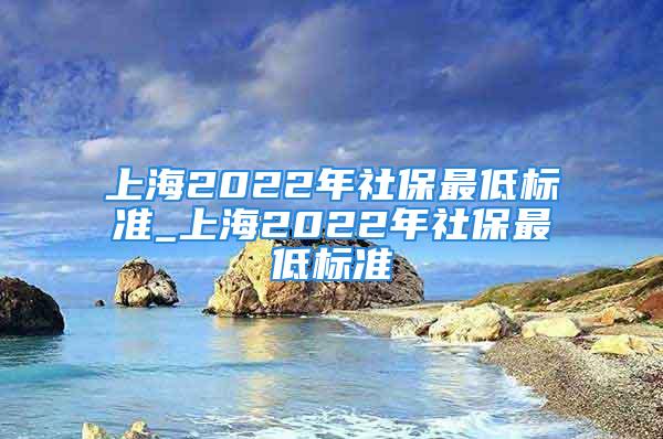 上海2022年社保最低標(biāo)準(zhǔn)_上海2022年社保最低標(biāo)準(zhǔn)