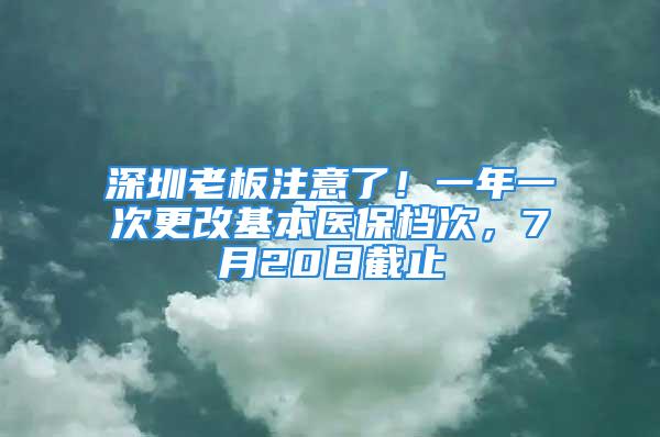 深圳老板注意了！一年一次更改基本醫(yī)保檔次，7月20日截止