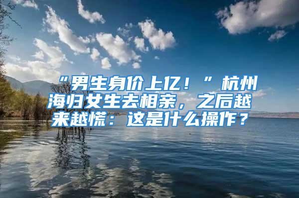 “男生身價(jià)上億！”杭州海歸女生去相親，之后越來越慌：這是什么操作？