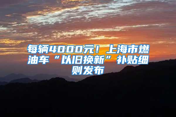 每輛4000元！上海市燃油車“以舊換新”補貼細則發(fā)布