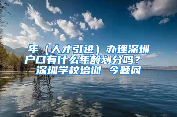 年（人才引進）辦理深圳戶口有什么年齡劃分嗎？ 深圳學(xué)校培訓(xùn) 今題網(wǎng)