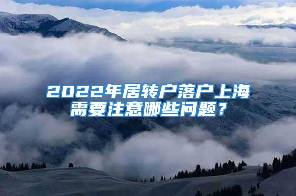 2022年居轉(zhuǎn)戶落戶上海需要注意哪些問題？