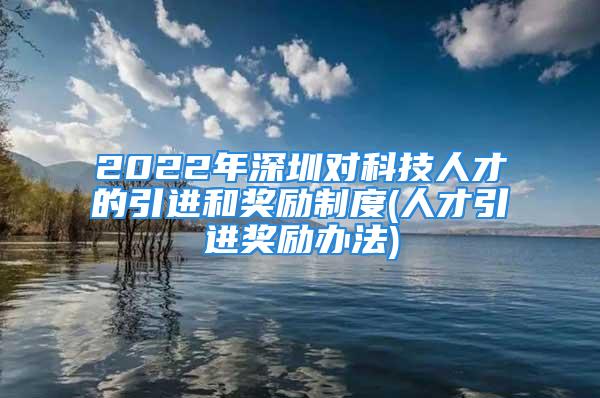 2022年深圳對科技人才的引進和獎勵制度(人才引進獎勵辦法)