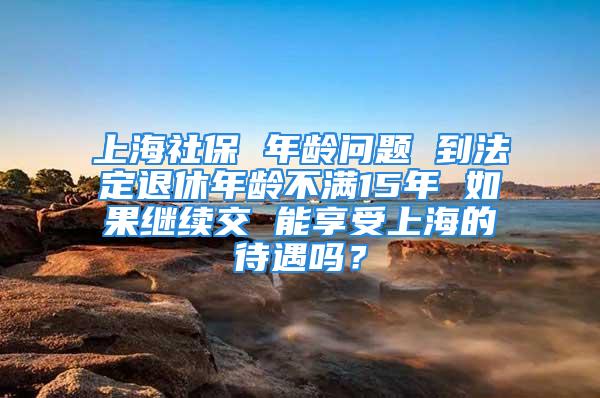 上海社保 年齡問(wèn)題 到法定退休年齡不滿15年 如果繼續(xù)交 能享受上海的待遇嗎？