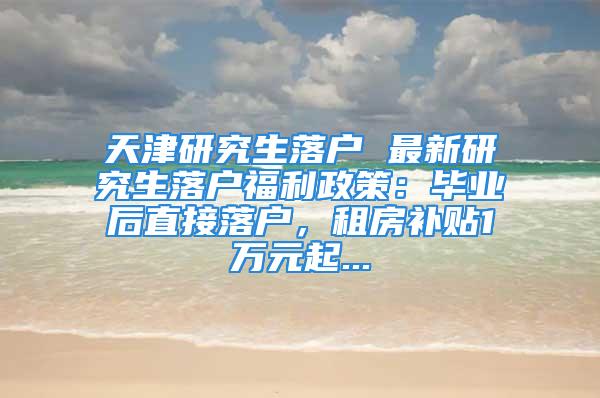 天津研究生落戶 最新研究生落戶福利政策：畢業(yè)后直接落戶，租房補(bǔ)貼1萬元起...