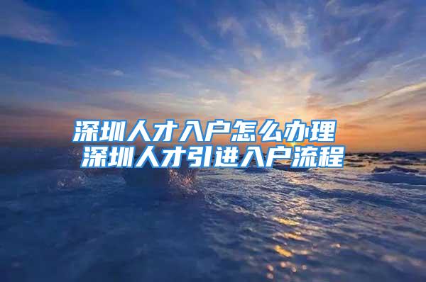 深圳人才入戶怎么辦理 深圳人才引進(jìn)入戶流程