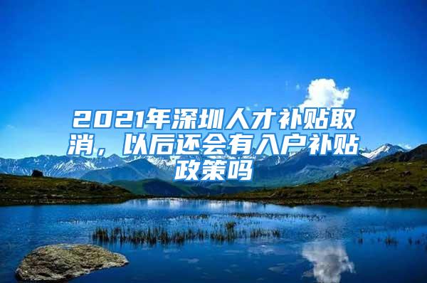 2021年深圳人才補(bǔ)貼取消，以后還會(huì)有入戶補(bǔ)貼政策嗎