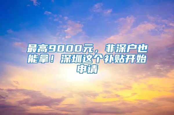 最高9000元，非深戶也能拿！深圳這個(gè)補(bǔ)貼開(kāi)始申請(qǐng)