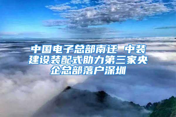 中國(guó)電子總部南遷 中裝建設(shè)裝配式助力第三家央企總部落戶深圳