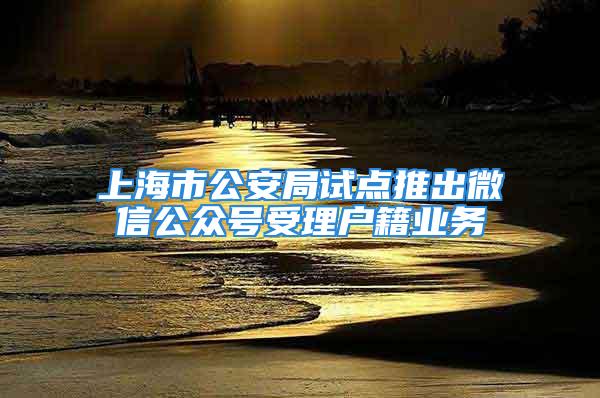 上海市公安局試點推出微信公眾號受理戶籍業(yè)務(wù)