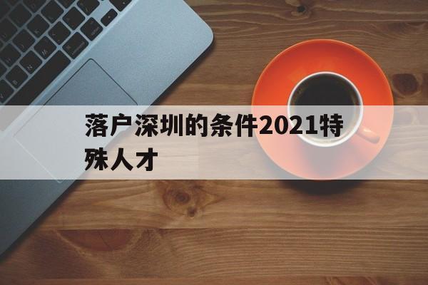 落戶深圳的條件2021特殊人才(深圳高層次人才引進落戶條件2021) 深圳積分入戶條件