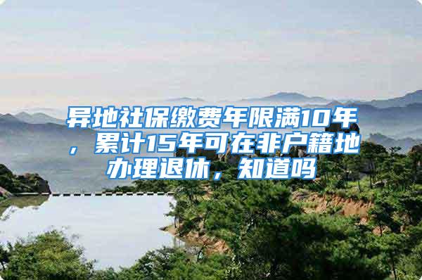 異地社保繳費(fèi)年限滿10年，累計(jì)15年可在非戶籍地辦理退休，知道嗎