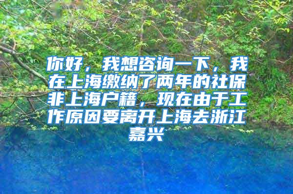 你好，我想咨詢一下，我在上海繳納了兩年的社保非上海戶籍，現(xiàn)在由于工作原因要離開上海去浙江嘉興