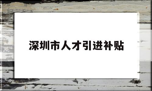 深圳市人才引進補貼(深圳人才補貼政策2022) 深圳積分入戶政策