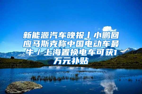 新能源汽車晚報丨小鵬回應馬斯克稱中國電動車最牛／上海置換電車可獲1萬元補貼