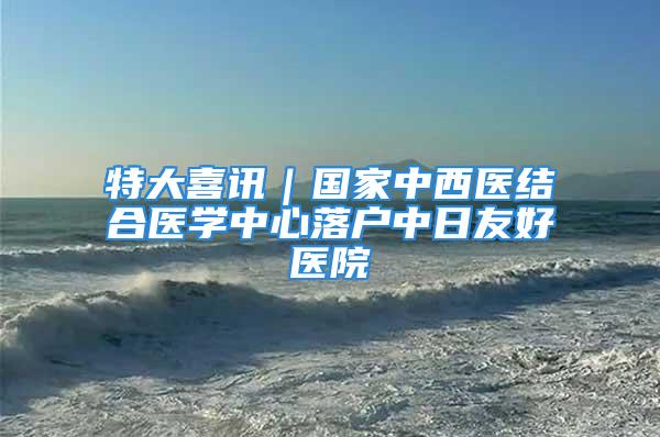 特大喜訊｜國(guó)家中西醫(yī)結(jié)合醫(yī)學(xué)中心落戶中日友好醫(yī)院