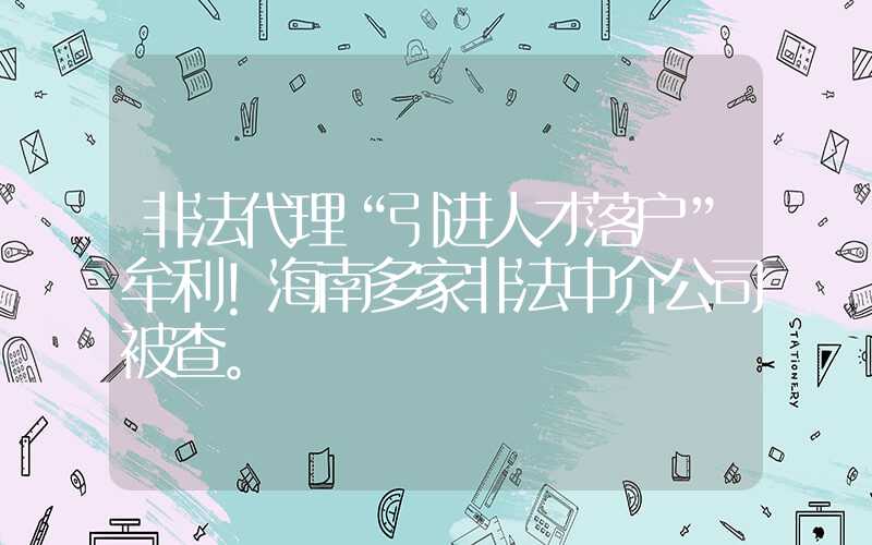 非法代理“引進(jìn)人才落戶”牟利！海南多家非法中介公司被查。