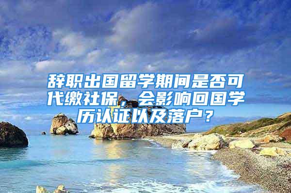 辭職出國留學(xué)期間是否可代繳社保，會影響回國學(xué)歷認(rèn)證以及落戶？