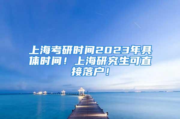 上海考研時間2023年具體時間！上海研究生可直接落戶！