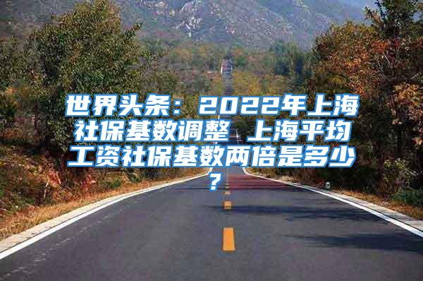 世界頭條：2022年上海社?；鶖?shù)調(diào)整 上海平均工資社保基數(shù)兩倍是多少？