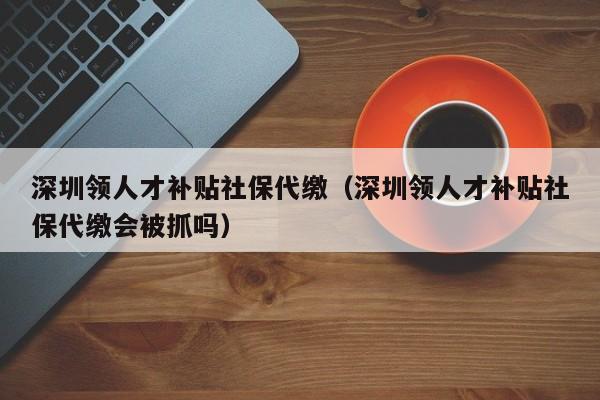 深圳領人才補貼社保代繳（深圳領人才補貼社保代繳會被抓嗎）