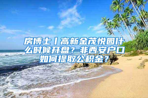 房博士丨高新金茂悅園什么時候開盤？非西安戶口如何提取公積金？