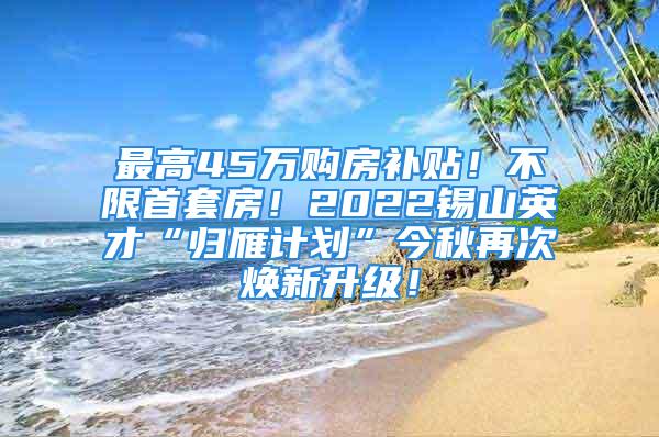 最高45萬購房補(bǔ)貼！不限首套房！2022錫山英才“歸雁計(jì)劃”今秋再次煥新升級！