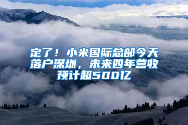 定了！小米國際總部今天落戶深圳，未來四年營收預計超500億