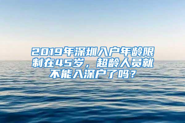 2019年深圳入戶年齡限制在45歲，超齡人員就不能入深戶了嗎？