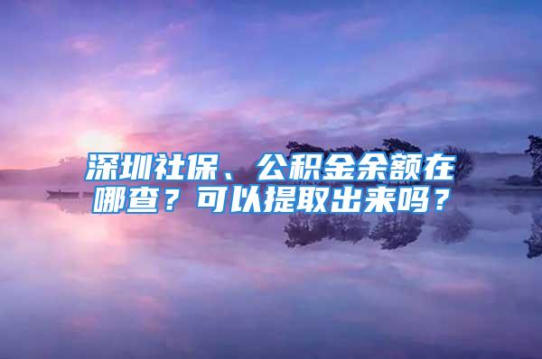 深圳社保、公積金余額在哪查？可以提取出來嗎？