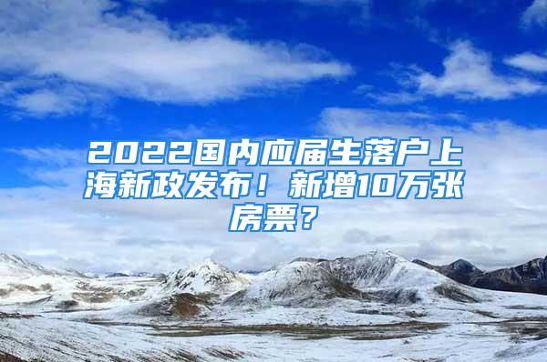 2022國內(nèi)應(yīng)屆生落戶上海新政發(fā)布！新增10萬張房票？