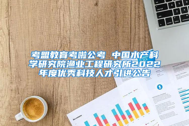 考盟教育考啦公考 中國水產科學研究院漁業(yè)工程研究所2022年度優(yōu)秀科技人才引進公告