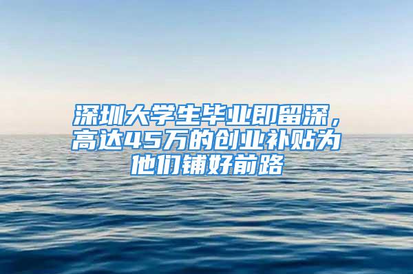 深圳大學(xué)生畢業(yè)即留深，高達(dá)45萬的創(chuàng)業(yè)補(bǔ)貼為他們鋪好前路