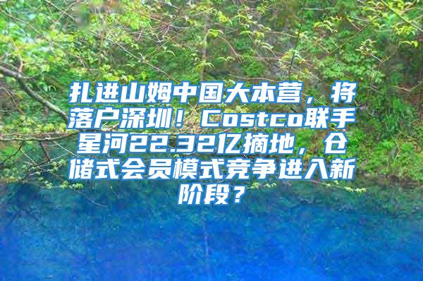 扎進(jìn)山姆中國大本營，將落戶深圳！Costco聯(lián)手星河22.32億摘地，倉儲(chǔ)式會(huì)員模式競(jìng)爭(zhēng)進(jìn)入新階段？