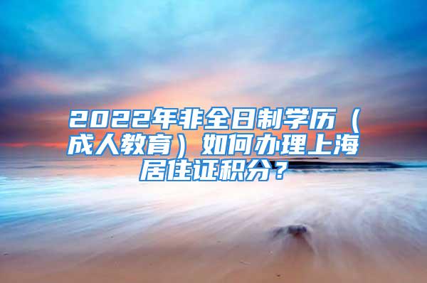 2022年非全日制學(xué)歷（成人教育）如何辦理上海居住證積分？