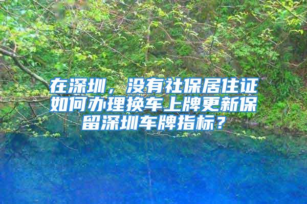 在深圳，沒(méi)有社保居住證如何辦理?yè)Q車上牌更新保留深圳車牌指標(biāo)？