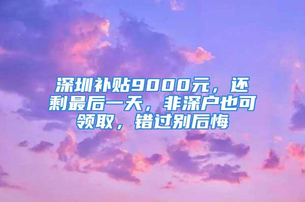 深圳補(bǔ)貼9000元，還剩最后一天，非深戶也可領(lǐng)取，錯(cuò)過別后悔