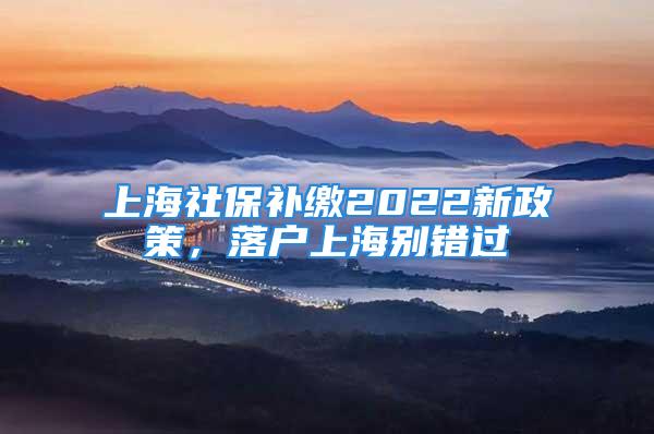 上海社保補(bǔ)繳2022新政策，落戶上海別錯(cuò)過(guò)