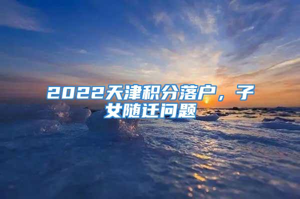 2022天津積分落戶，子女隨遷問題