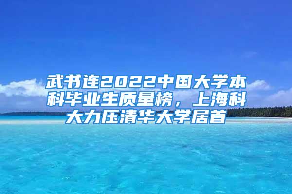 武書連2022中國大學(xué)本科畢業(yè)生質(zhì)量榜，上?？拼罅呵迦A大學(xué)居首