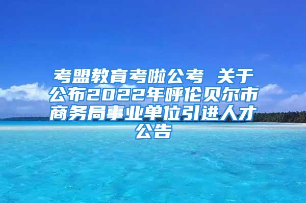 考盟教育考啦公考 關(guān)于公布2022年呼倫貝爾市商務(wù)局事業(yè)單位引進(jìn)人才公告