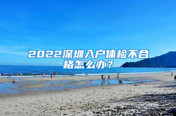 2022深圳入戶體檢不合格怎么辦？