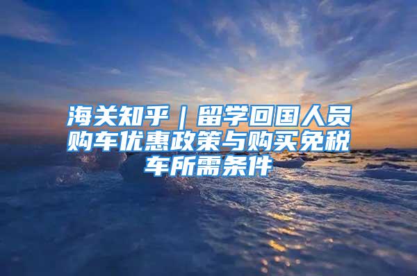 海關知乎｜留學回國人員購車優(yōu)惠政策與購買免稅車所需條件