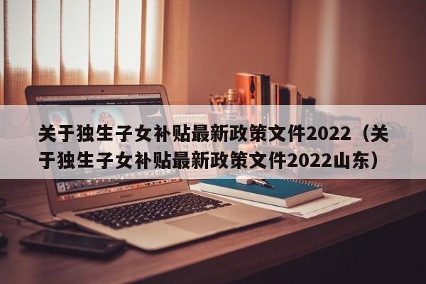 關(guān)于獨生子女補貼最新政策文件2022（關(guān)于獨生子女補貼最新政策文件2022山東）