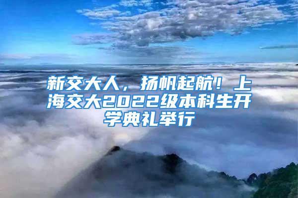 新交大人，揚帆起航！上海交大2022級本科生開學典禮舉行