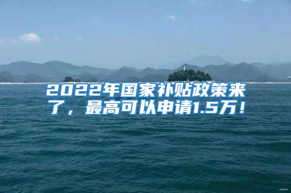 2022年國家補貼政策來了，最高可以申請1.5萬！