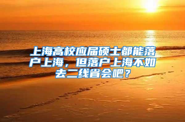 上海高校應屆碩士都能落戶上海，但落戶上海不如去二線省會吧？